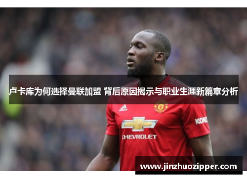 卢卡库为何选择曼联加盟 背后原因揭示与职业生涯新篇章分析