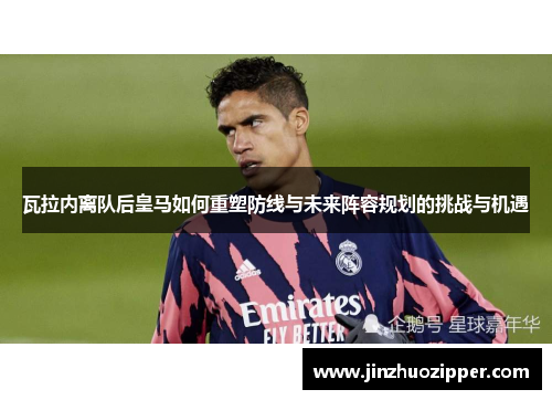 瓦拉内离队后皇马如何重塑防线与未来阵容规划的挑战与机遇